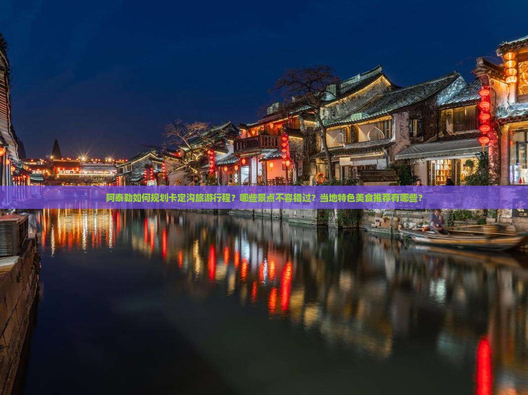 阿泰勒如何规划卡定沟旅游行程？哪些景点不容错过？当地特色美食推荐有哪些？