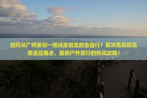 如何从广州策划一场说走就走的自由行？解决高反和高原适应痛点，最新户外旅行的热词攻略！