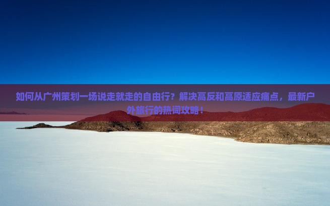 如何从广州策划一场说走就走的自由行？解决高反和高原适应痛点，最新户外旅行的热词攻略！