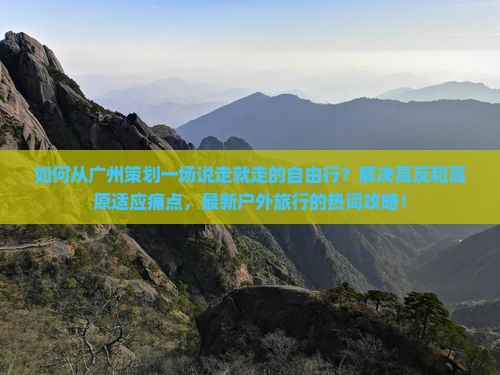 如何从广州策划一场说走就走的自由行？解决高反和高原适应痛点，最新户外旅行的热词攻略！