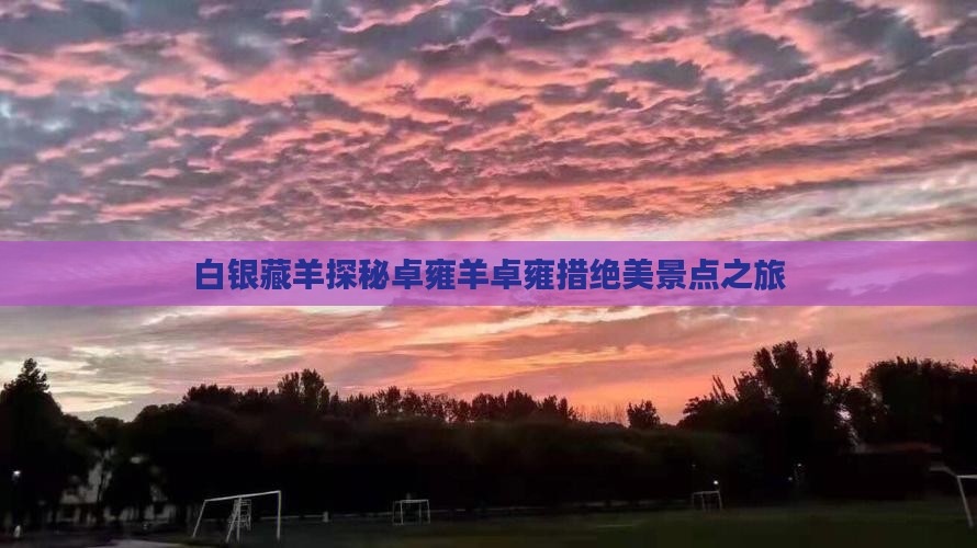 白银藏羊探秘卓雍羊卓雍措绝美景点之旅