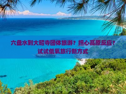 六盘水到大昭寺团体旅游？担心高原反应？试试低氧旅行新方式