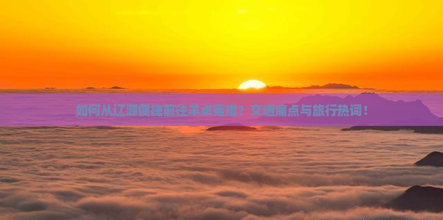 如何从辽源便捷前往羊卓雍措？交通痛点与旅行热词！