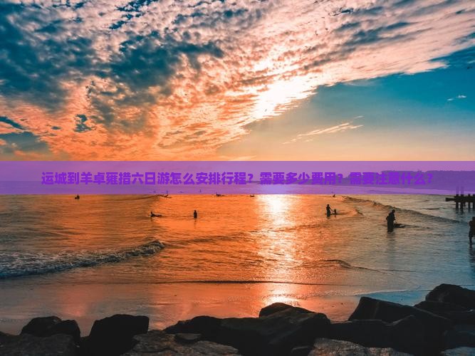 运城到羊卓雍措六日游怎么安排行程？需要多少费用？需要注意什么？