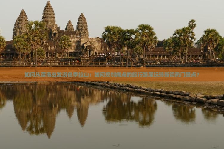 如何从渭南出发游色季拉山：如何规划痛点的旅行路犀玩转新词热门景点？