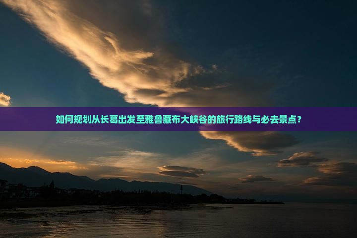 如何规划从长葛出发至雅鲁藏布大峡谷的旅行路线与必去景点？