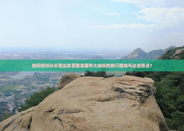 如何规划从长葛出发至雅鲁藏布大峡谷的旅行路线与必去景点？