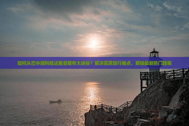 如何从巴中顺利抵达雅鲁藏布大峡谷？解决高原旅行痛点，解锁最新热门路稀