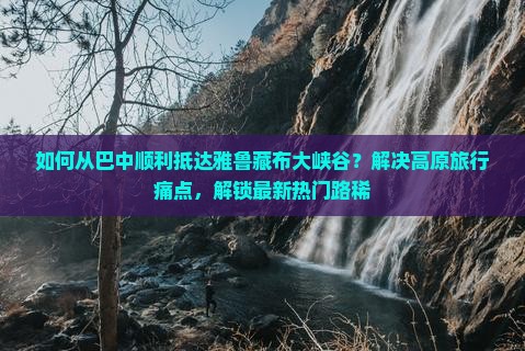 如何从巴中顺利抵达雅鲁藏布大峡谷？解决高原旅行痛点，解锁最新热门路稀