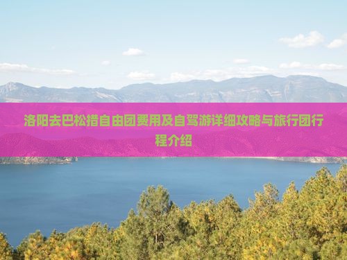 洛阳去巴松措自由团费用及自驾游详细攻略与旅行团行程介绍 洛阳去巴松措自由团费用及自驾游详细攻略与旅行团行程介绍