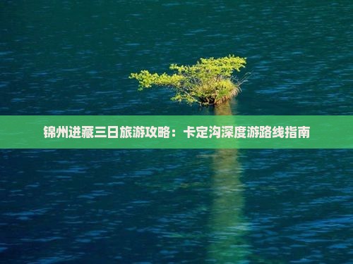 锦州进藏三日旅游攻略：卡定沟深度游路线指南