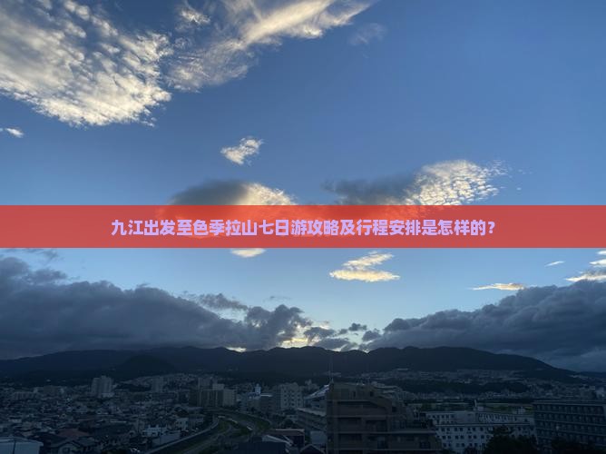 九江出发至色季拉山七日游攻略及行程安排是怎样的？