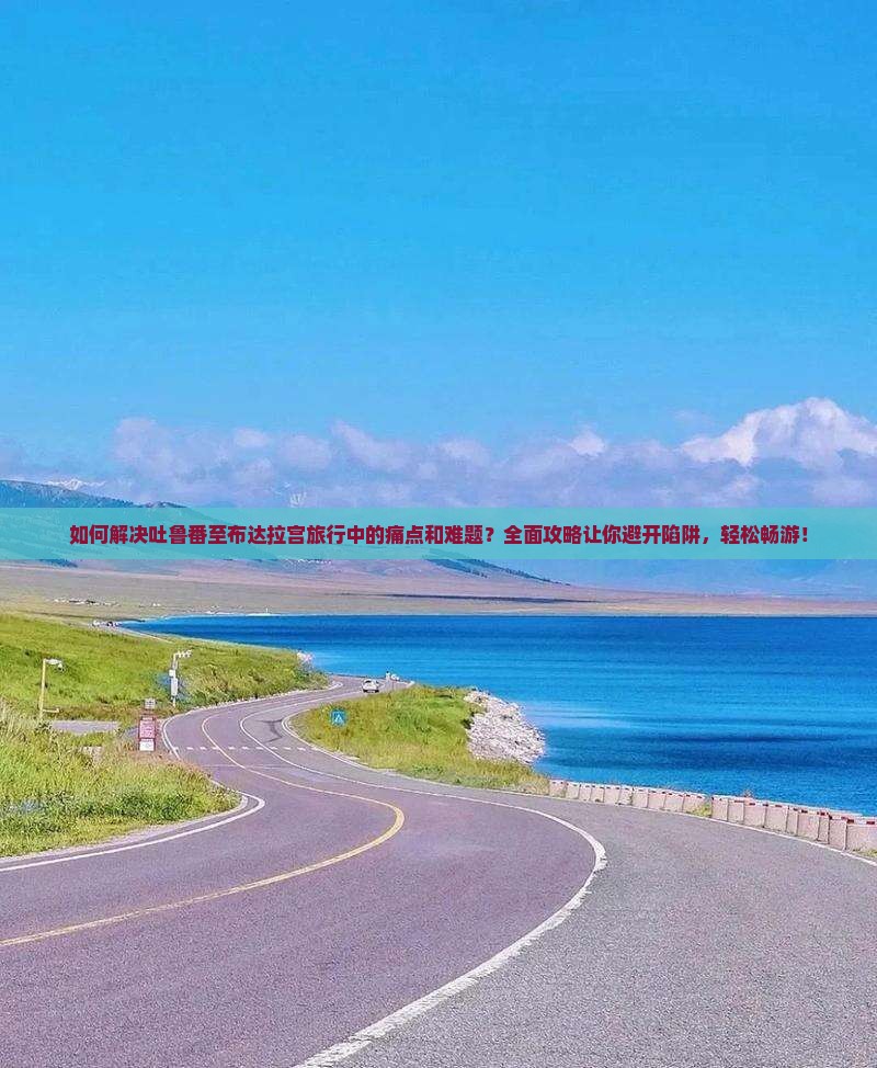 如何解决吐鲁番至布达拉宫旅行中的痛点和难题？全面攻略让你避开陷阱，轻松畅游！