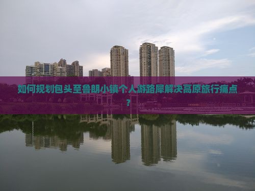 如何规划包头至鲁朗小镇个人游路犀解决高原旅行痛点？