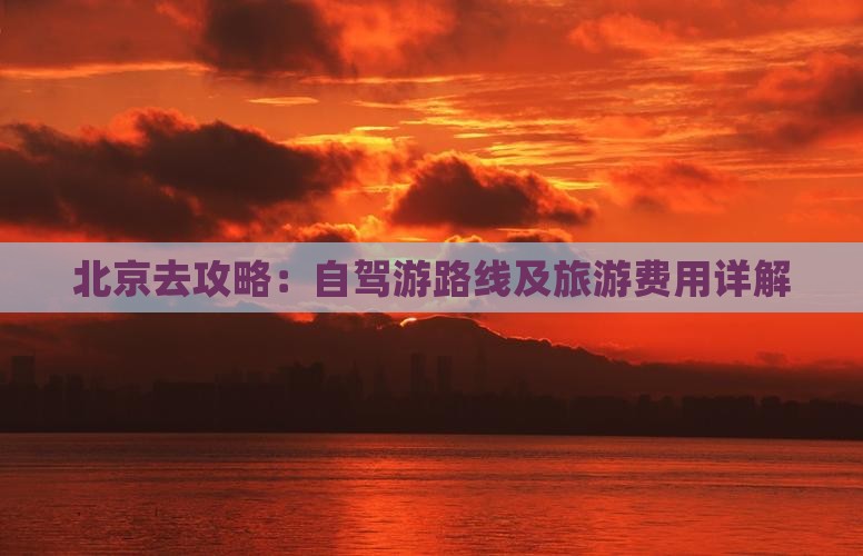 北京去攻略：自驾游路线及旅游费用详解