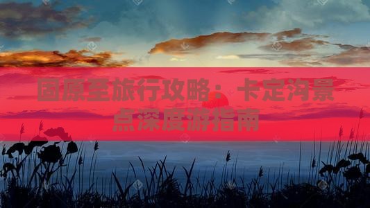 固原至旅行攻略：卡定沟景点深度游指南
