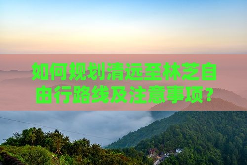 如何规划清远至林芝自由行路线及注意事项？