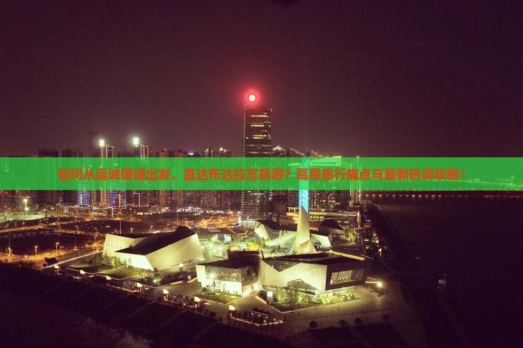 如何从运城便捷出发，直达布达拉宫旅游？高原旅行痛点与最新热词攻略！