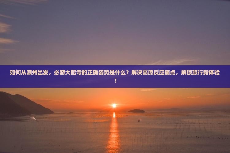 如何从潮州出发，必游大昭寺的正确姿势是什么？解决高原反应痛点，解锁旅行新体验！