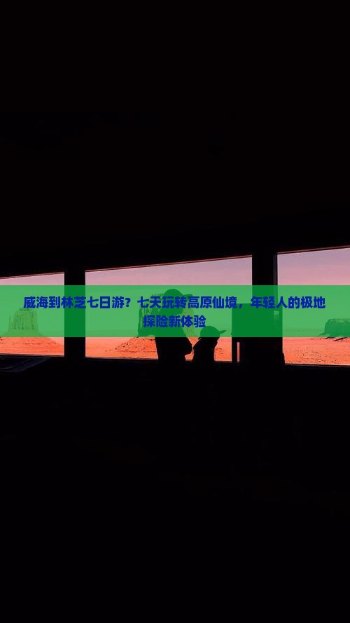 威海到林芝七日游？七天玩转高原仙境，年轻人的极地探险新体验