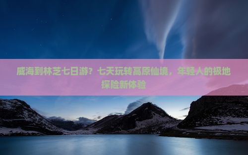 威海到林芝七日游？七天玩转高原仙境，年轻人的极地探险新体验