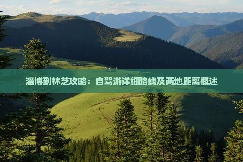 淄博到林芝攻略：自驾游详细路线及两地距离概述