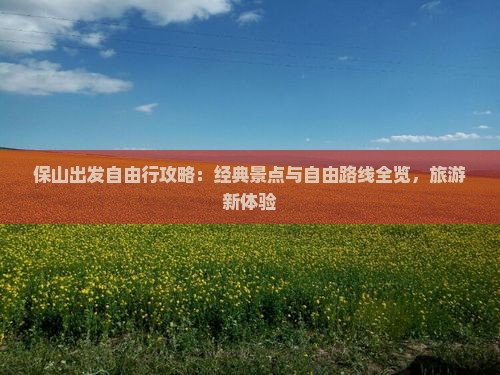 保山出发自由行攻略：经典景点与自由路线全览，旅游新体验