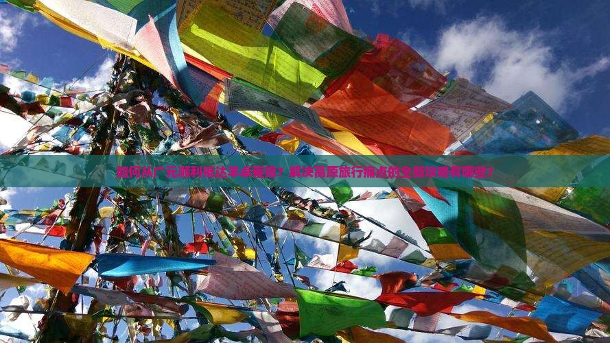 如何从广元顺利抵达羊卓雍措？解决高原旅行痛点的全新攻略有哪些？