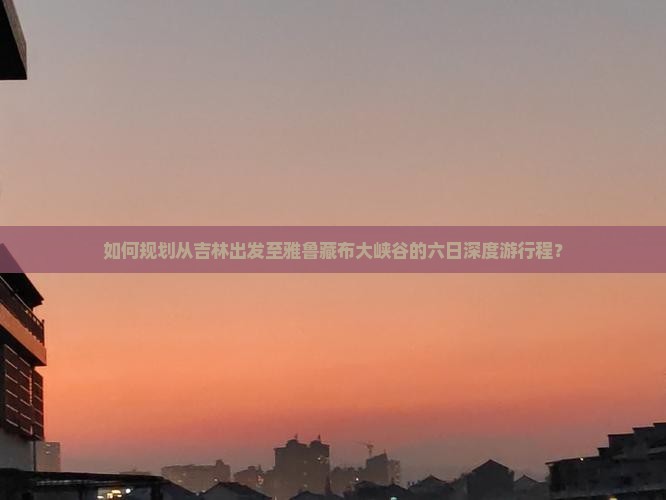 如何规划从吉林出发至雅鲁藏布大峡谷的六日深度游行程？