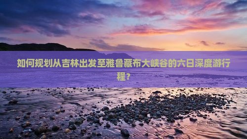 如何规划从吉林出发至雅鲁藏布大峡谷的六日深度游行程？