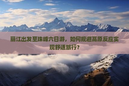 丽江出发至珠峰六日游，如何规避高原反应实现舒适旅行？