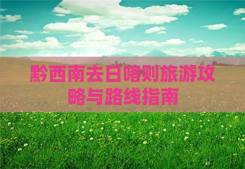 黔西南去日喀则旅游攻略与路线指南