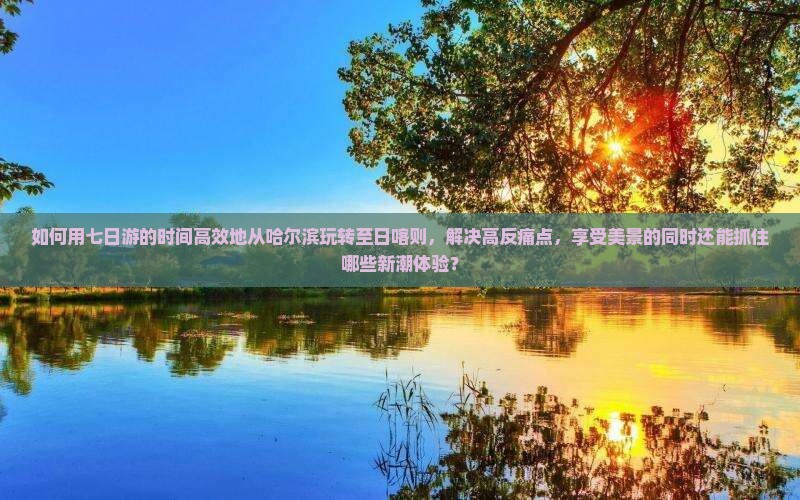 如何用七日游的时间高效地从哈尔滨玩转至日喀则，解决高反痛点，享受美景的同时还能抓住哪些新潮体验？