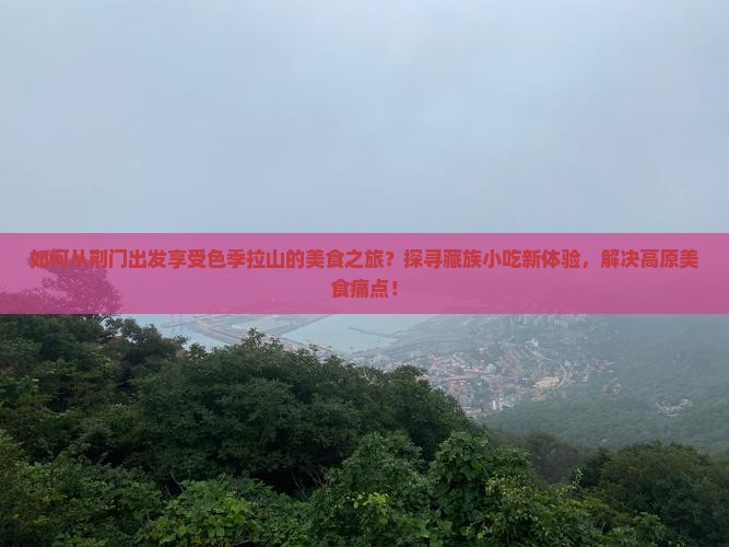如何从荆门出发享受色季拉山的美食之旅？探寻藏族小吃新体验，解决高原美食痛点！