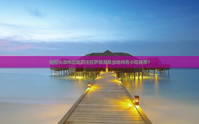 如何从漳州出发前往拉萨旅游及当地特色小吃推荐? 如何从漳州出发前往拉萨旅游及当地特色小吃推荐?