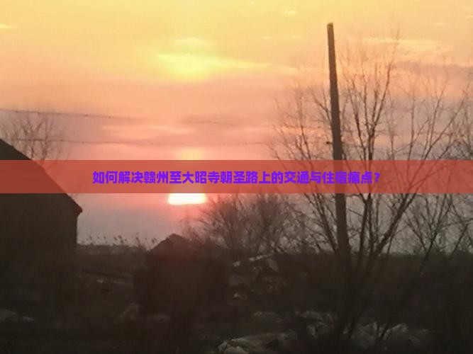 如何解决赣州至大昭寺朝圣路上的交通与住宿痛点？