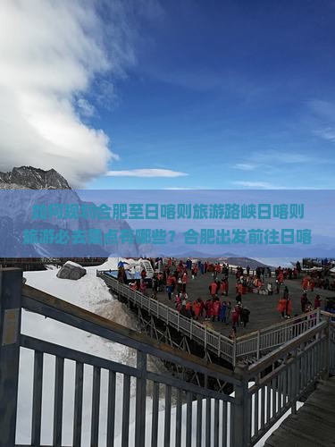 如何规划合肥至日喀则旅游路峡日喀则旅游必去景点有哪些？合肥出发前往日喀则的旅行时间是什么时候？