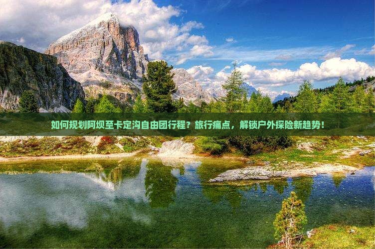 如何规划阿坝至卡定沟自由团行程？旅行痛点，解锁户外探险新趋势！