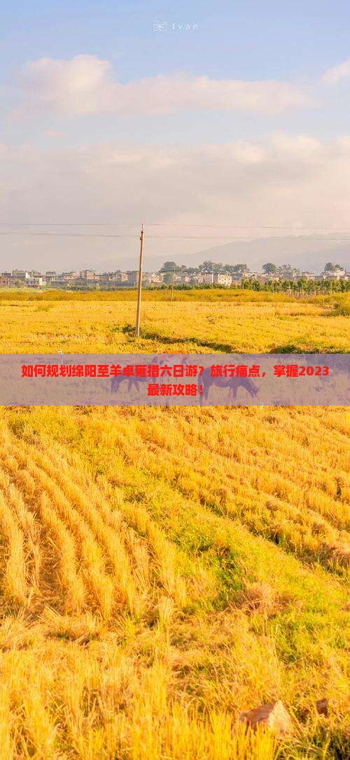 如何规划绵阳至羊卓雍措六日游？旅行痛点，掌握2023最新攻略！