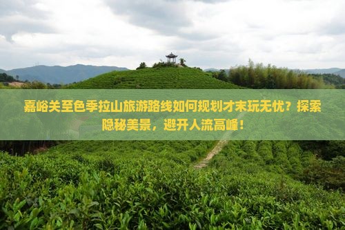 嘉峪关至色季拉山旅游路线如何规划才末玩无忧？探索隐秘美景，避开人流高峰！