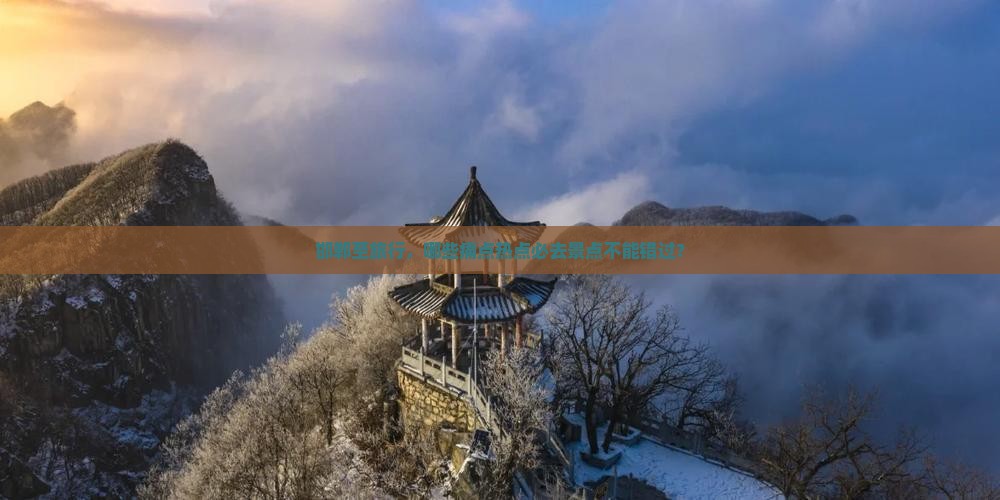 邯郸至旅行，哪些痛点热点必去景点不能错过？