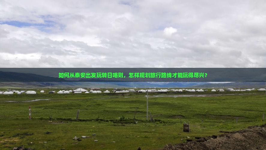 如何从泰安出发玩转日喀则，怎样规划旅行路线才能玩得尽兴？