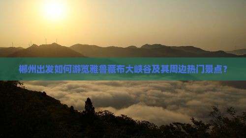 郴州出发如何游览雅鲁藏布大峡谷及其周边热门景点？