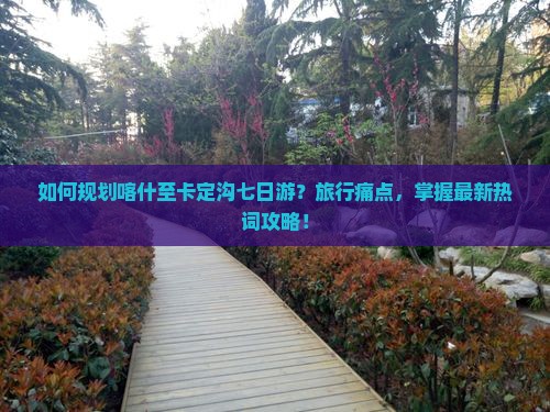 如何规划喀什至卡定沟七日游？旅行痛点，掌握最新热词攻略！