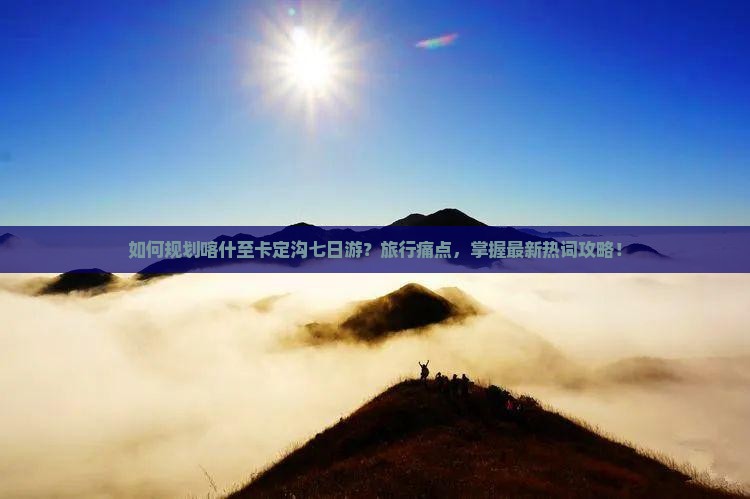 如何规划喀什至卡定沟七日游？旅行痛点，掌握最新热词攻略！