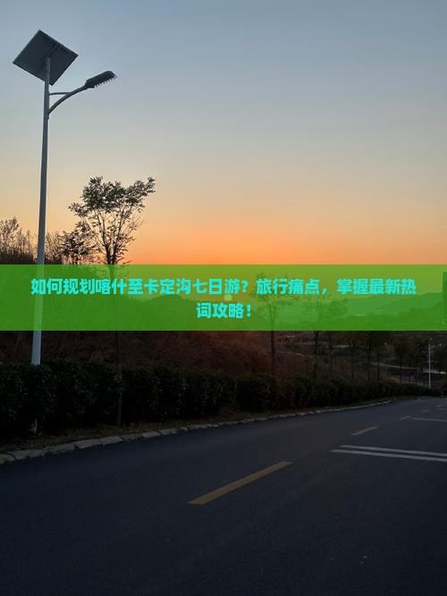 如何规划喀什至卡定沟七日游？旅行痛点，掌握最新热词攻略！