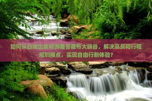 如何从白城出发畅游雅鲁藏布大峡谷，解决高反和行程规划痛点，实现自由行新体验？