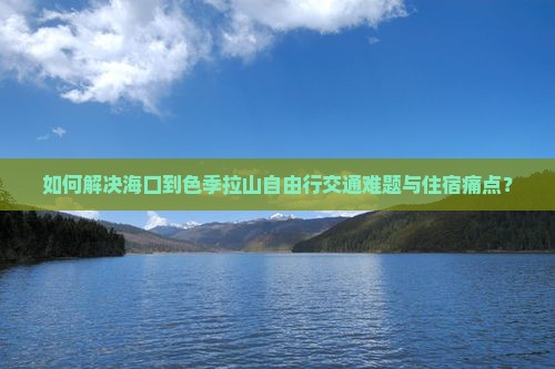 如何解决海口到色季拉山自由行交通难题与住宿痛点？