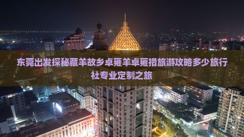 东莞出发探秘藏羊故乡卓雍羊卓雍措旅游攻略多少旅行社专业定制之旅