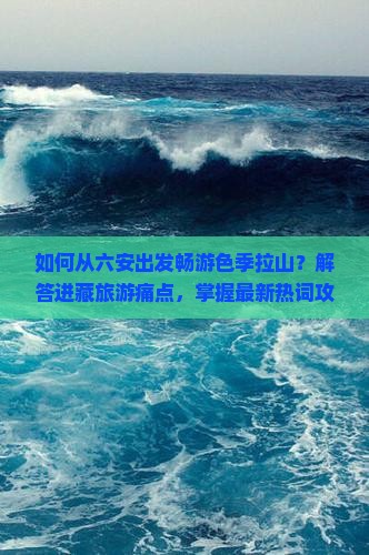 如何从六安出发畅游色季拉山？解答进藏旅游痛点，掌握最新热词攻略！